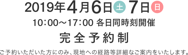 2019年4月6日(土)・7日(日) 10時から17時各日同時刻開催 完全予約制 ご予約いただいた方にのみ、現地への経路等詳細なご案内をいたします。