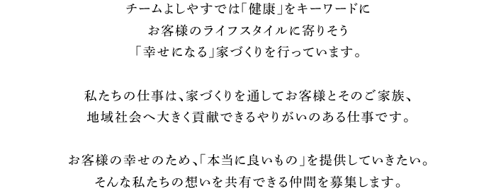 チームよしやすでは「健康」をキーワードにお客様のライフスタイルに寄りそう「幸せになる」家づくりを行っています。私たちの仕事は、家づくりを通してお客様とそのご家族、地域社会へ大きく貢献できるやりがいのある仕事です。お客様の幸せのため、「本当に良いもの」を提供していきたい。そんな私たちの想いを共有できる仲間を募集します。