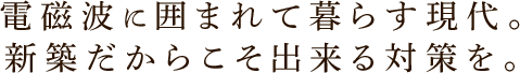 電磁波に囲まれて暮らす現代。新築だからこそ出来る対策を。