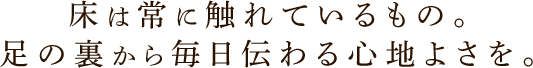 床は常に触れているもの。足の裏から毎日伝わる心地よさを。